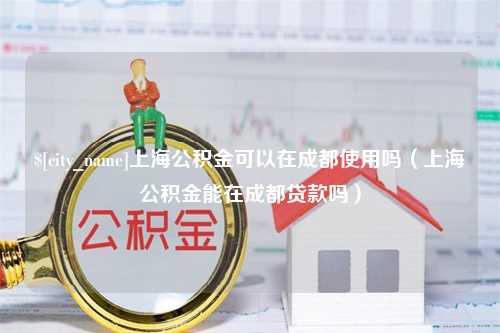 东莞上海公积金可以在成都使用吗（上海公积金能在成都贷款吗）